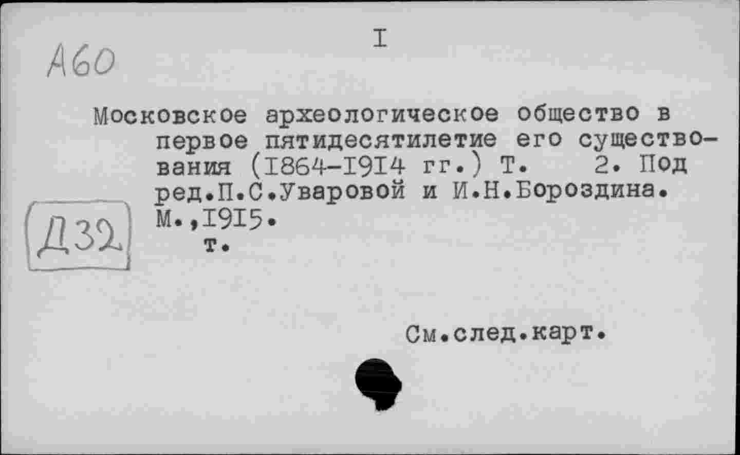 ﻿Д Go
I
Московское археологическое общество в первое пятидесятилетие его существования (I864-I9I4 гг.) Т. 2. Под ред.П.С.Уваровой и И.Н.Бороздина. М.,1915* т.

См.след.карт.